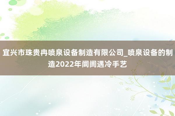宜兴市珠贵冉喷泉设备制造有限公司_喷泉设备的制造2022年阛阓遇冷手艺