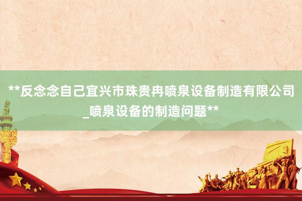 **反念念自己宜兴市珠贵冉喷泉设备制造有限公司_喷泉设备的制造问题**